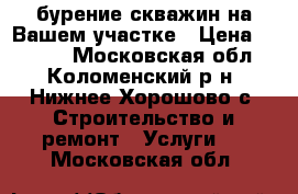 бурение скважин на Вашем участке › Цена ­ 1 700 - Московская обл., Коломенский р-н, Нижнее Хорошово с. Строительство и ремонт » Услуги   . Московская обл.